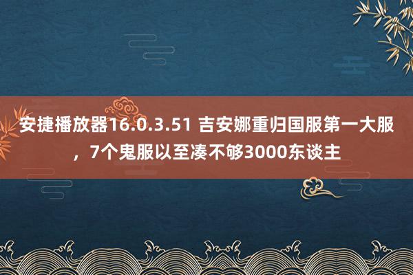 安捷播放器16.0.3.51 吉安娜重归国服第一大服，7个鬼服以至凑不够3000东谈主