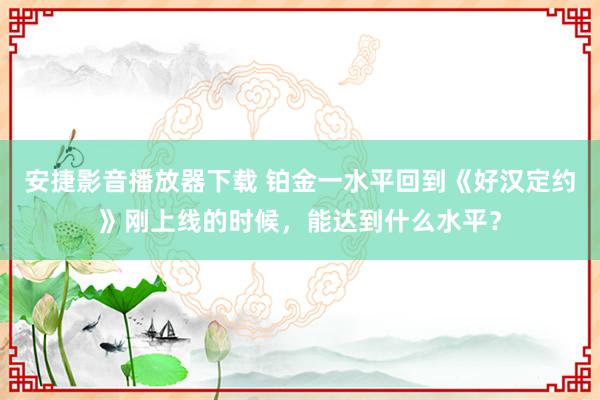 安捷影音播放器下载 铂金一水平回到《好汉定约》刚上线的时候，能达到什么水平？