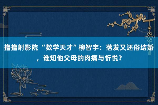 撸撸射影院 “数学天才”柳智宇：落发又还俗结婚，谁知他父母的肉痛与忻悦？