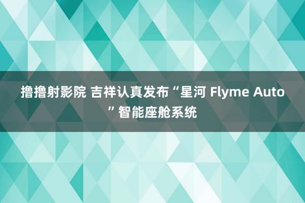 撸撸射影院 吉祥认真发布“星河 Flyme Auto”智能座舱系统