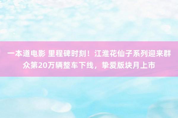 一本道电影 里程碑时刻！江淮花仙子系列迎来群众第20万辆整车下线，挚爱版块月上市