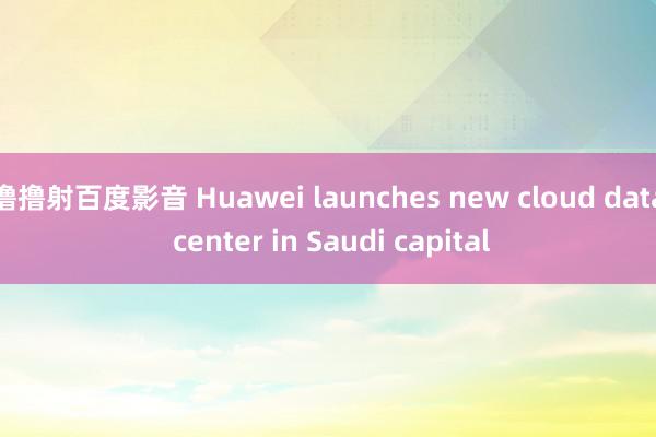 撸撸射百度影音 Huawei launches new cloud data center in Saudi capital