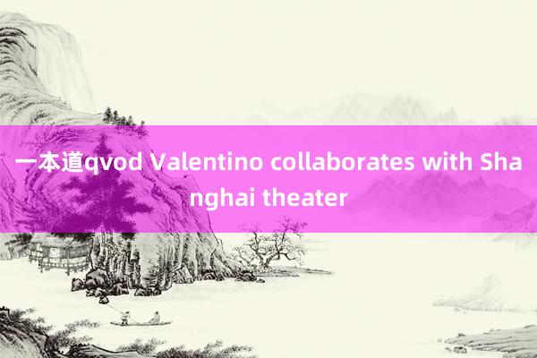 一本道qvod Valentino collaborates with Shanghai theater