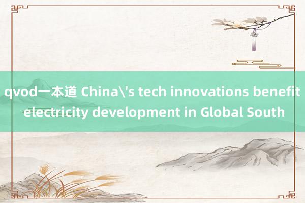 qvod一本道 China's tech innovations benefit electricity development in Global South