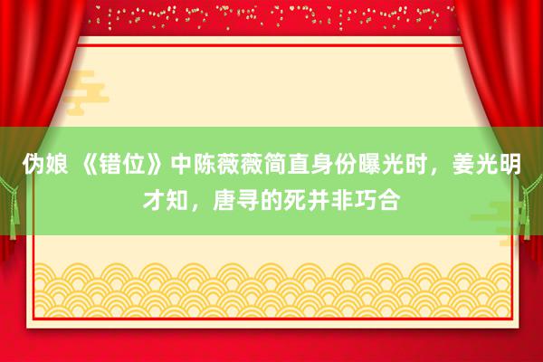 伪娘 《错位》中陈薇薇简直身份曝光时，姜光明才知，唐寻的死并非巧合