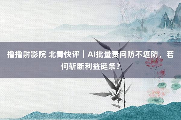 撸撸射影院 北青快评｜AI批量责问防不堪防，若何斩断利益链条？