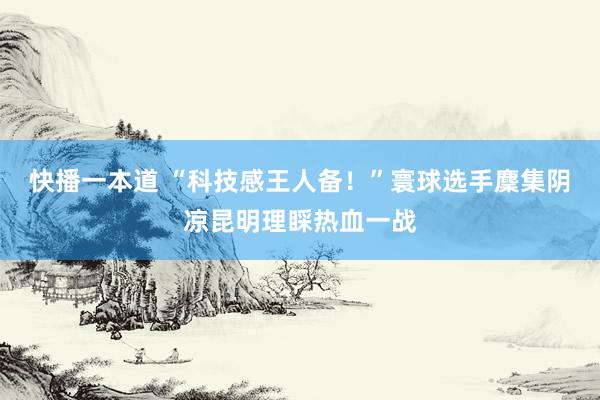 快播一本道 “科技感王人备！”寰球选手麇集阴凉昆明理睬热血一战