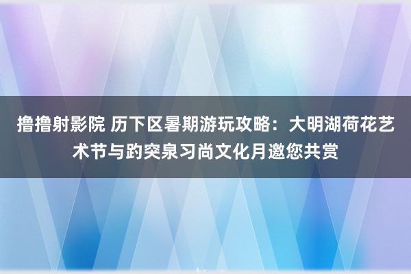 撸撸射影院 历下区暑期游玩攻略：大明湖荷花艺术节与趵突泉习尚文化月邀您共赏