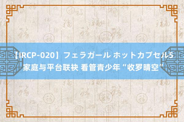 【IRCP-020】フェラガール ホットカプセル5 家庭与平台联袂 看管青少年“收罗晴空”