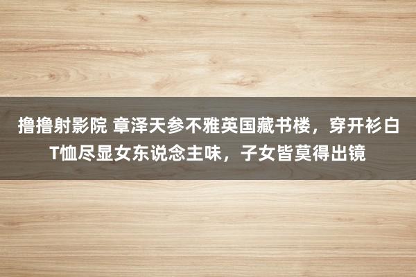 撸撸射影院 章泽天参不雅英国藏书楼，穿开衫白T恤尽显女东说念主味，子女皆莫得出镜