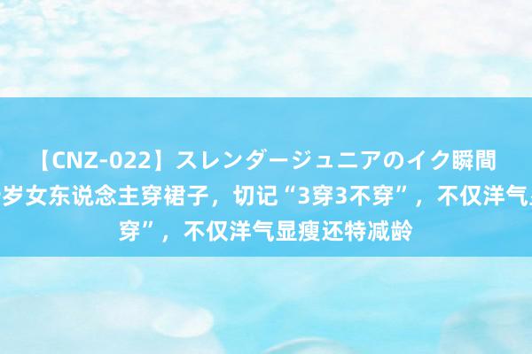 【CNZ-022】スレンダージュニアのイク瞬間 4時間 四五十岁女东说念主穿裙子，切记“3穿3不穿”，不仅洋气显瘦还特减龄