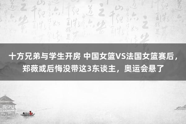 十方兄弟与学生开房 中国女篮VS法国女篮赛后，郑薇或后悔没带这3东谈主，奥运会悬了