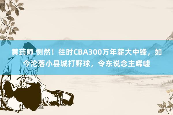 黄药师 恻然！往时CBA300万年薪大中锋，如今沦落小县城打野球，令东说念主唏嘘