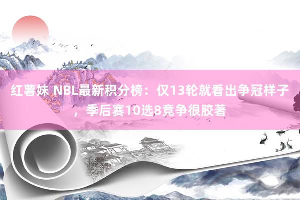 红薯妹 NBL最新积分榜：仅13轮就看出争冠样子，季后赛10选8竞争很胶著