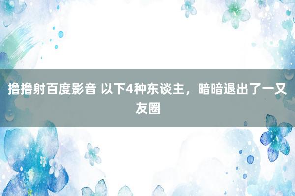 撸撸射百度影音 以下4种东谈主，暗暗退出了一又友圈