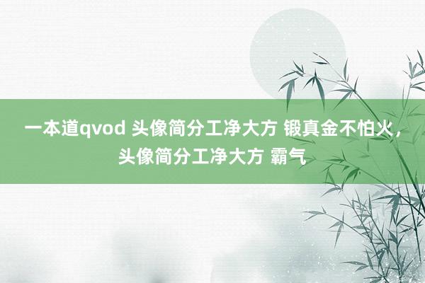 一本道qvod 头像简分工净大方 锻真金不怕火，头像简分工净大方 霸气