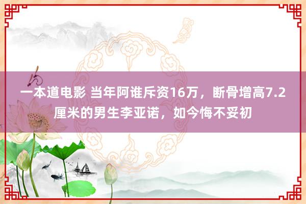 一本道电影 当年阿谁斥资16万，断骨增高7.2厘米的男生李亚诺，如今悔不妥初