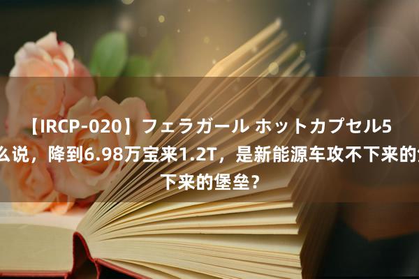 【IRCP-020】フェラガール ホットカプセル5 为什么说，降到6.98万宝来1.2T，是新能源车攻不下来的堡垒？