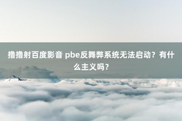 撸撸射百度影音 pbe反舞弊系统无法启动？有什么主义吗？