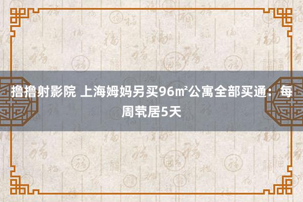 撸撸射影院 上海姆妈另买96㎡公寓全部买通：每周茕居5天