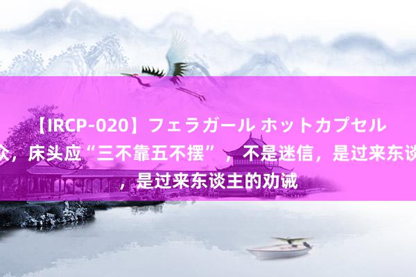 【IRCP-020】フェラガール ホットカプセル5 薄情群众，床头应“三不靠五不摆” ，不是迷信，是过来东谈主的劝诫