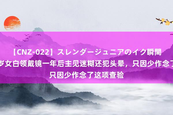 【CNZ-022】スレンダージュニアのイク瞬間 4時間 23岁女白领戴镜一年后主见迷糊还犯头晕，只因少作念了这项查验