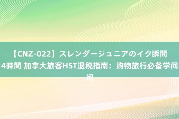 【CNZ-022】スレンダージュニアのイク瞬間 4時間 加拿大旅客HST退税指南：购物旅行必备学问