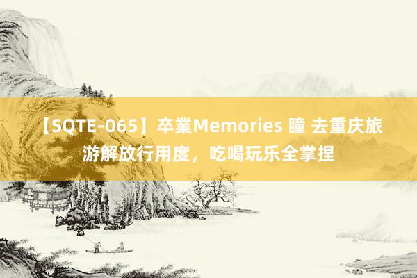 【SQTE-065】卒業Memories 瞳 去重庆旅游解放行用度，吃喝玩乐全掌捏