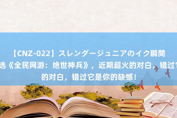 【CNZ-022】スレンダージュニアのイク瞬間 4時間 裁剪精选《全民网游：绝世神兵》，近期超火的对白，错过它是你的缺憾！