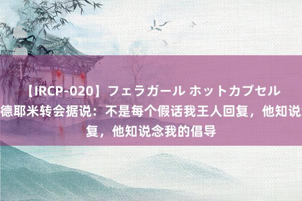 【IRCP-020】フェラガール ホットカプセル5 沙欣谈阿德耶米转会据说：不是每个假话我王人回复，他知说念我的倡导