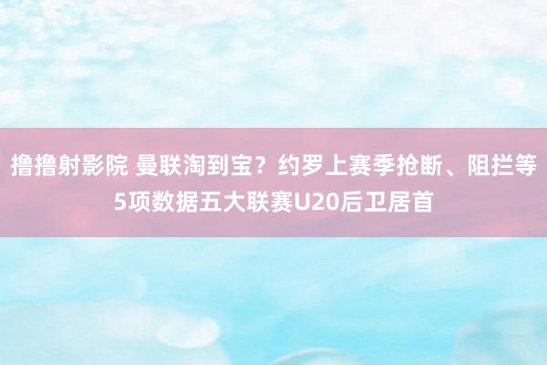 撸撸射影院 曼联淘到宝？约罗上赛季抢断、阻拦等5项数据五大联赛U20后卫居首