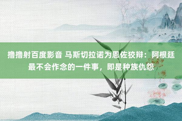 撸撸射百度影音 马斯切拉诺为恩佐狡辩：阿根廷最不会作念的一件事，即是种族仇怨