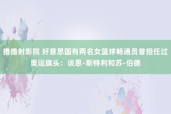 撸撸射影院 好意思国有两名女篮球畅通员曾担任过奥运旗头：谈恩-斯特利和苏-伯德