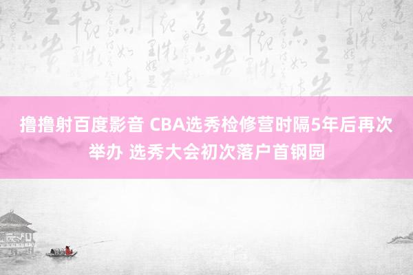 撸撸射百度影音 CBA选秀检修营时隔5年后再次举办 选秀大会初次落户首钢园