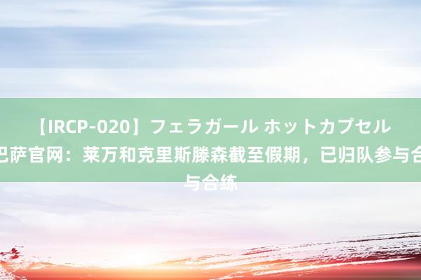 【IRCP-020】フェラガール ホットカプセル5 巴萨官网：莱万和克里斯滕森截至假期，已归队参与合练