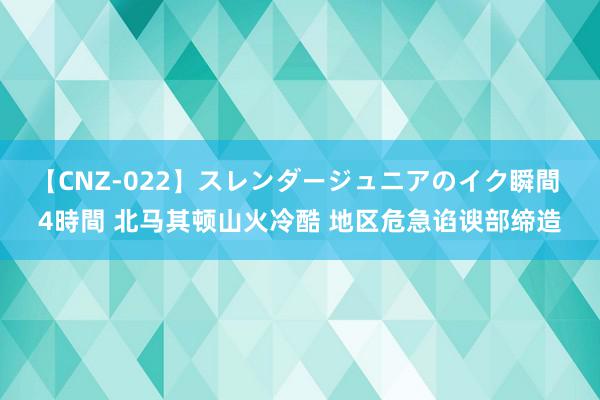 【CNZ-022】スレンダージュニアのイク瞬間 4時間 北马其顿山火冷酷 地区危急谄谀部缔造