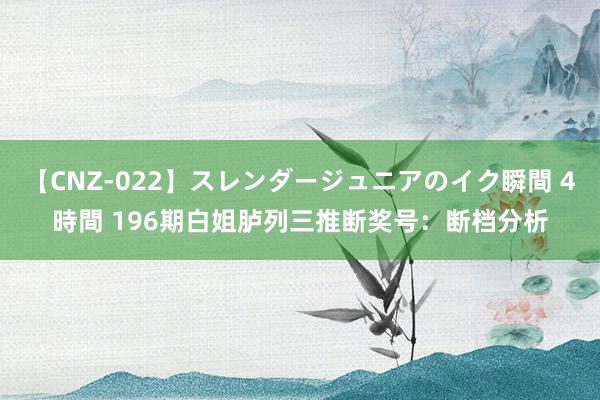 【CNZ-022】スレンダージュニアのイク瞬間 4時間 196期白姐胪列三推断奖号：断档分析