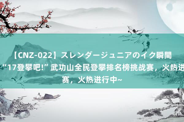 【CNZ-022】スレンダージュニアのイク瞬間 4時間 “17登攀吧!”武功山全民登攀排名榜挑战赛，火热进行中~