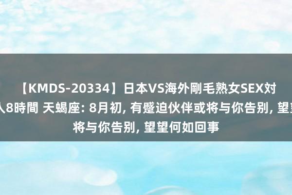 【KMDS-20334】日本VS海外剛毛熟女SEX対決！！40人8時間 天蝎座: 8月初, 有蹙迫伙伴或将与你告别, 望望何如回事