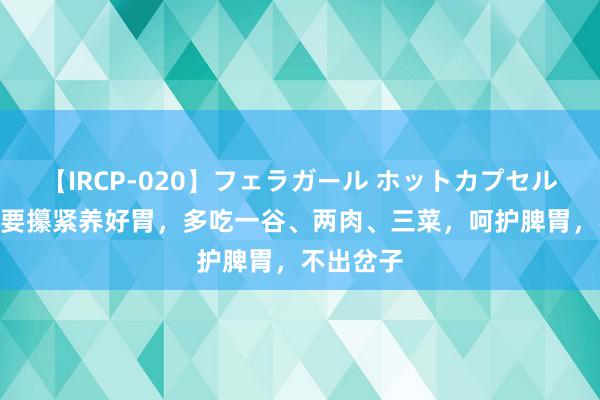 【IRCP-020】フェラガール ホットカプセル5 三伏天要攥紧养好胃，多吃一谷、两肉、三菜，呵护脾胃，不出岔子