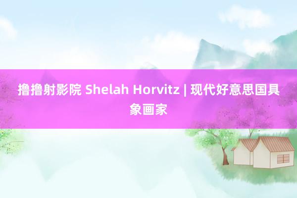 撸撸射影院 Shelah Horvitz | 现代好意思国具象画家