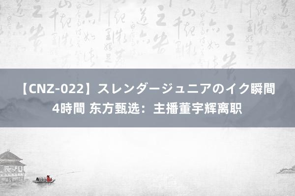 【CNZ-022】スレンダージュニアのイク瞬間 4時間 东方甄选：主播董宇辉离职