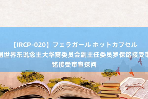 【IRCP-020】フェラガール ホットカプセル5 十三届世界东说念主大华裔委员会副主任委员罗保铭接受审查探问