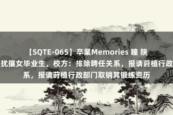 【SQTE-065】卒業Memories 瞳 陕师大一副莳植被指性扰攘女毕业生，校方：排除聘任关系，报请莳植行政部门取销其锻练资历