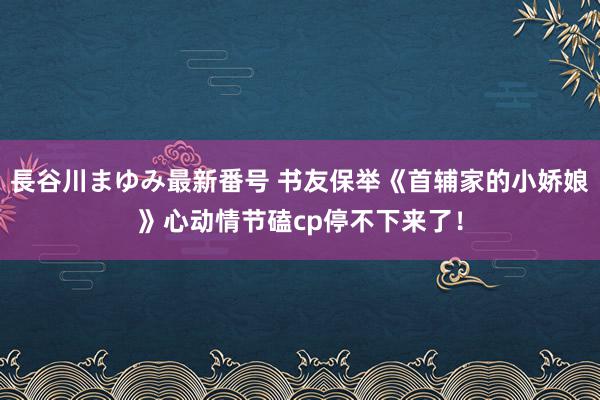 長谷川まゆみ最新番号 书友保举《首辅家的小娇娘》心动情节磕cp停不下来了！