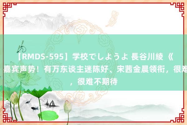 【RMDS-595】学校でしようよ 長谷川綾 《花少6》嘉宾声势！有万东谈主迷陈好、宋茜金晨领衔，很难不期待