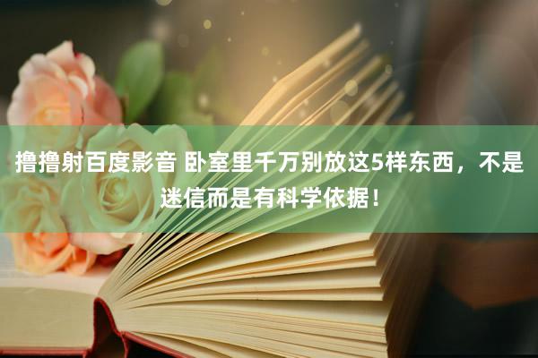 撸撸射百度影音 卧室里千万别放这5样东西，不是迷信而是有科学依据！