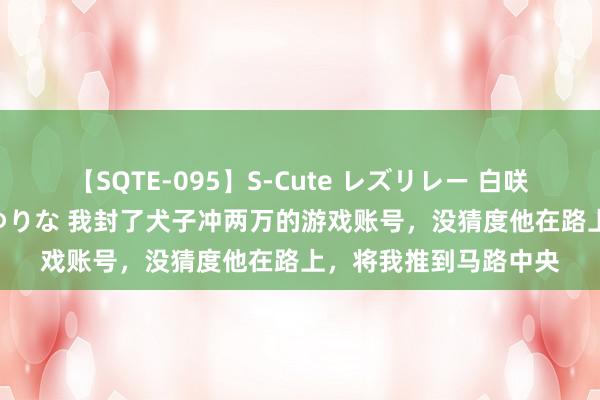 【SQTE-095】S-Cute レズリレー 白咲碧 瞳 有本沙世 彩城ゆりな 我封了犬子冲两万的游戏账号，没猜度他在路上，将我推到马路中央