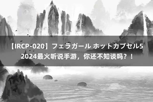 【IRCP-020】フェラガール ホットカプセル5 2024最火听说手游，你还不知谈吗？！