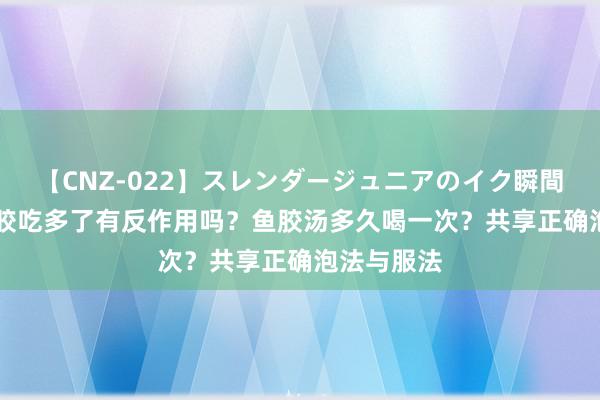 【CNZ-022】スレンダージュニアのイク瞬間 4時間 鱼胶吃多了有反作用吗？鱼胶汤多久喝一次？共享正确泡法与服法